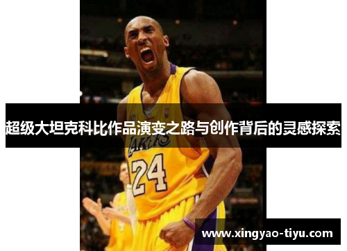 超级大坦克科比作品演变之路与创作背后的灵感探索