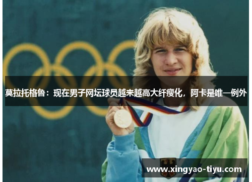 莫拉托格鲁：现在男子网坛球员越来越高大纤瘦化，阿卡是唯一例外